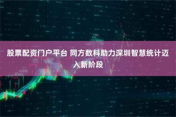 股票配资门户平台 同方数科助力深圳智慧统计迈入新阶段