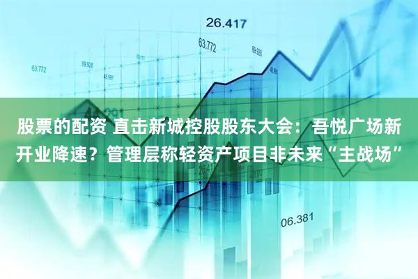 股票的配资 直击新城控股股东大会：吾悦广场新开业降速？管理层称轻资产项目非未来“主战场”