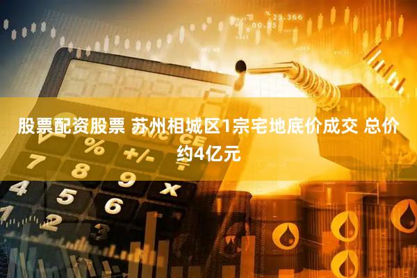 股票配资股票 苏州相城区1宗宅地底价成交 总价约4亿元