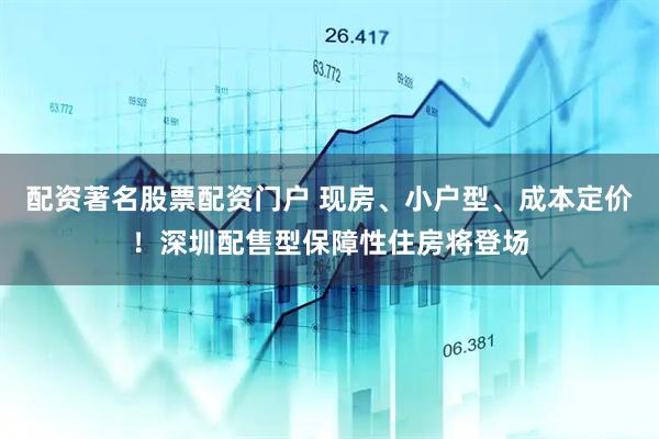 配资著名股票配资门户 现房、小户型、成本定价！深圳配售型保障性住房将登场