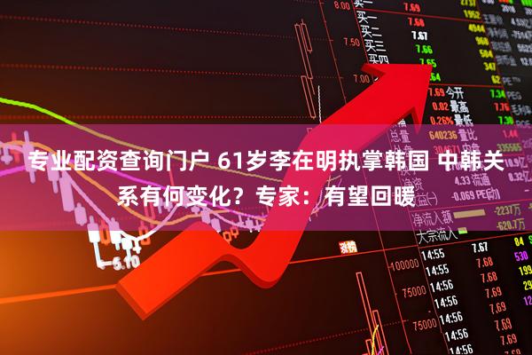 专业配资查询门户 61岁李在明执掌韩国 中韩关系有何变化？专家：有望回暖