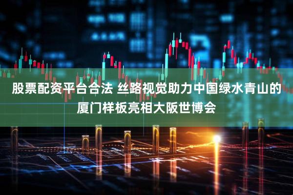 股票配资平台合法 丝路视觉助力中国绿水青山的厦门样板亮相大阪世博会