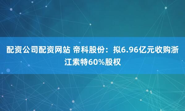 配资公司配资网站 帝科股份：拟6.96亿元收购浙江索特60%股权