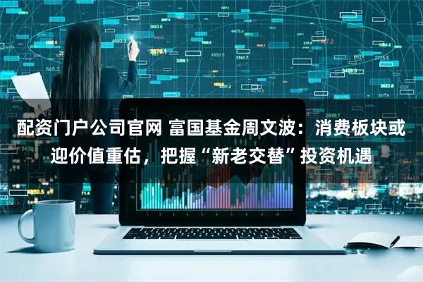 配资门户公司官网 富国基金周文波：消费板块或迎价值重估，把握“新老交替”投资机遇