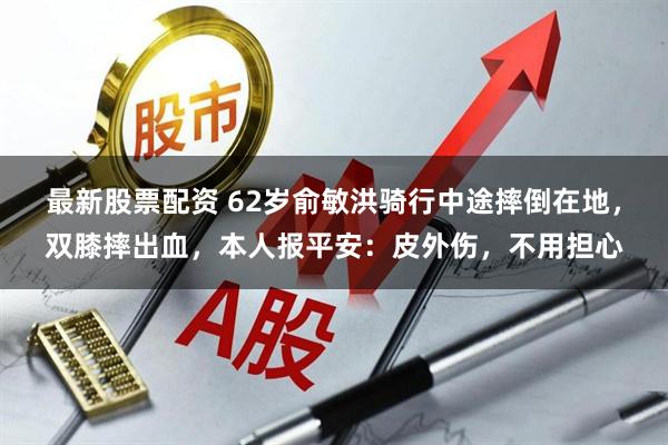 最新股票配资 62岁俞敏洪骑行中途摔倒在地，双膝摔出血，本人报平安：皮外伤，不用担心
