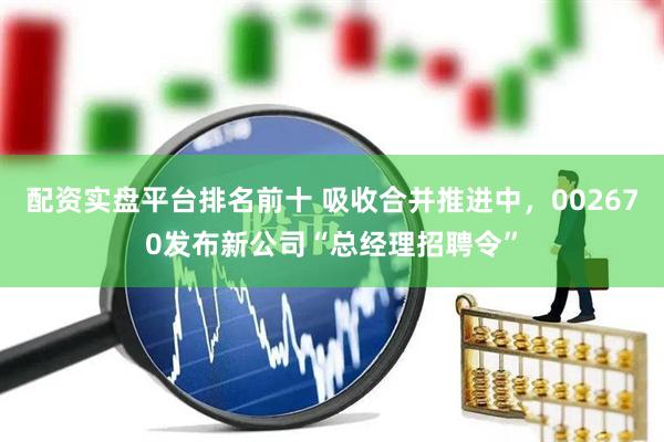 配资实盘平台排名前十 吸收合并推进中，002670发布新公司“总经理招聘令”