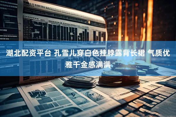 湖北配资平台 孔雪儿穿白色挂脖露背长裙 气质优雅千金感满满