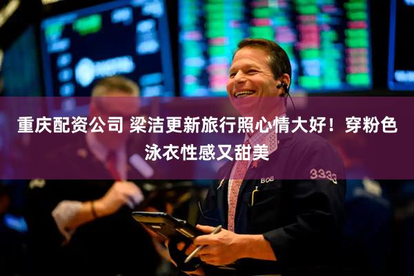 重庆配资公司 梁洁更新旅行照心情大好！穿粉色泳衣性感又甜美