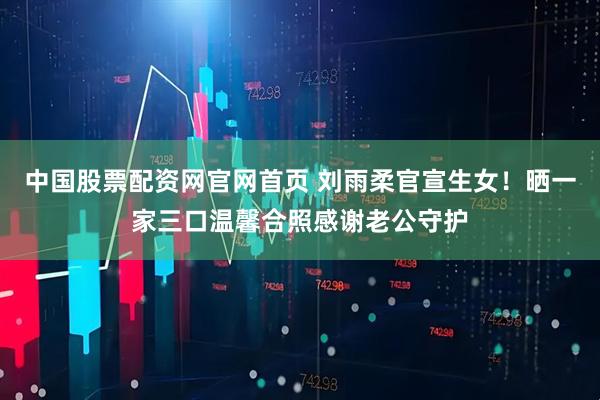 中国股票配资网官网首页 刘雨柔官宣生女！晒一家三口温馨合照感谢老公守护