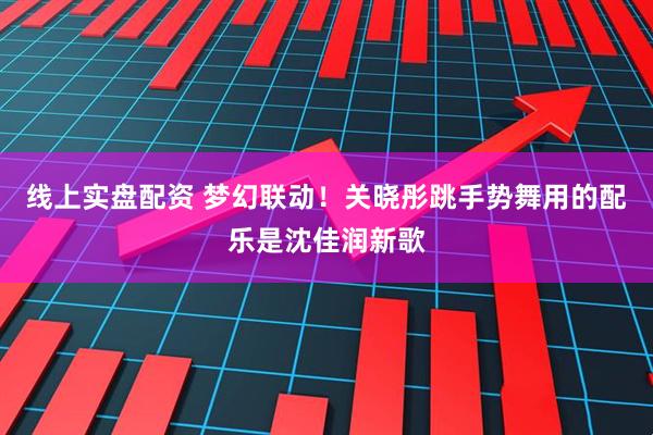 线上实盘配资 梦幻联动！关晓彤跳手势舞用的配乐是沈佳润新歌