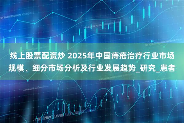 线上股票配资炒 2025年中国痔疮治疗行业市场规模、细分市场分析及行业发展趋势_研究_患者