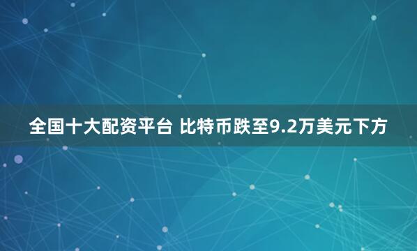全国十大配资平台 比特币跌至9.2万美元下方