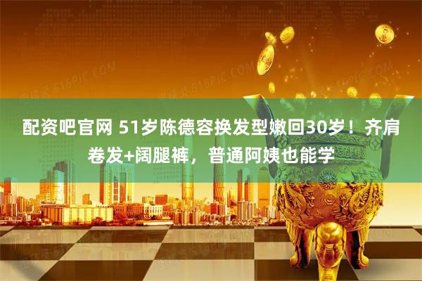 配资吧官网 51岁陈德容换发型嫩回30岁！齐肩卷发+阔腿裤，普通阿姨也能学