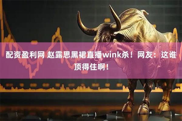 配资盈利网 赵露思黑裙直播wink杀！网友：这谁顶得住啊！