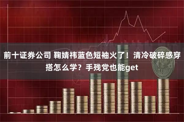 前十证券公司 鞠婧祎蓝色短袖火了！清冷破碎感穿搭怎么学？手残党也能get