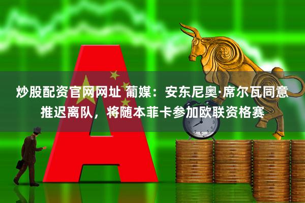 炒股配资官网网址 葡媒：安东尼奥·席尔瓦同意推迟离队，将随本菲卡参加欧联资格赛