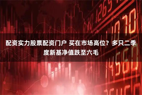 配资实力股票配资门户 买在市场高位？多只二季度新基净值跌至六毛
