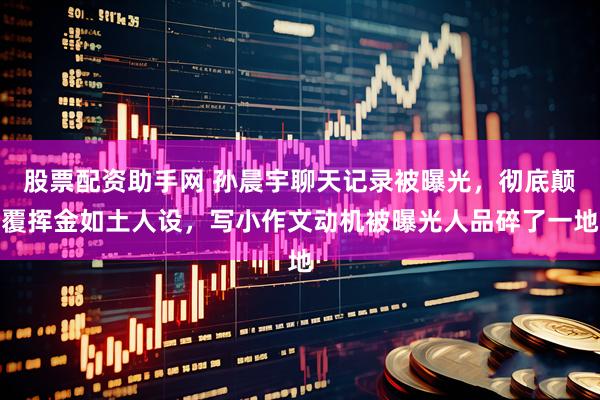 股票配资助手网 孙晨宇聊天记录被曝光，彻底颠覆挥金如土人设，写小作文动机被曝光人品碎了一地