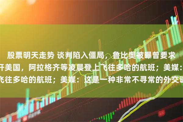 股票明天走势 谈判陷入僵局，鲁比奥被曝曾要求伊朗代表团必须立即离开美国，阿拉格齐等凌晨登上飞往多哈的航班；美媒：这是一种非常不寻常的外交谴责
