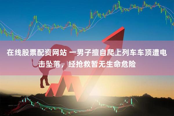 在线股票配资网站 一男子擅自爬上列车车顶遭电击坠落，经抢救暂无生命危险
