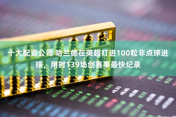 十大配资公司 哈兰德在英超打进100粒非点球进球，用时139场创赛事最快纪录